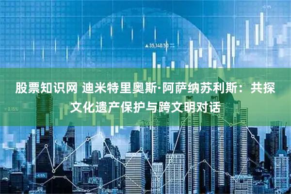 股票知识网 迪米特里奥斯·阿萨纳苏利斯：共探文化遗产保护与跨文明对话