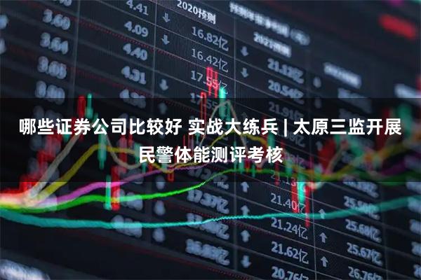 哪些证券公司比较好 实战大练兵 | 太原三监开展民警体能测评考核