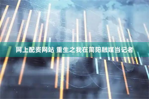 网上配资网站 重生之我在简阳融媒当记者