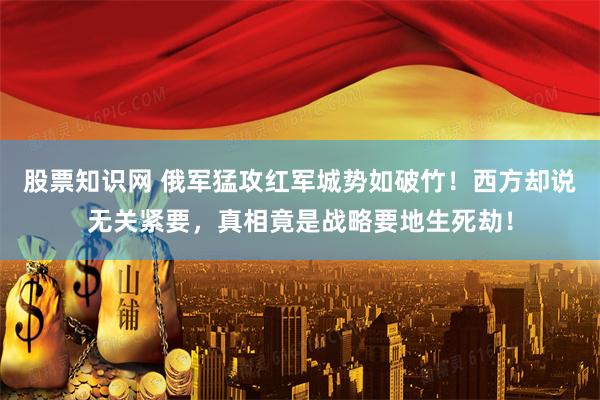 股票知识网 俄军猛攻红军城势如破竹！西方却说无关紧要，真相竟是战略要地生死劫！