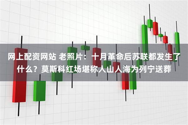 网上配资网站 老照片：十月革命后苏联都发生了什么？莫斯科红场堪称人山人海为列宁送葬