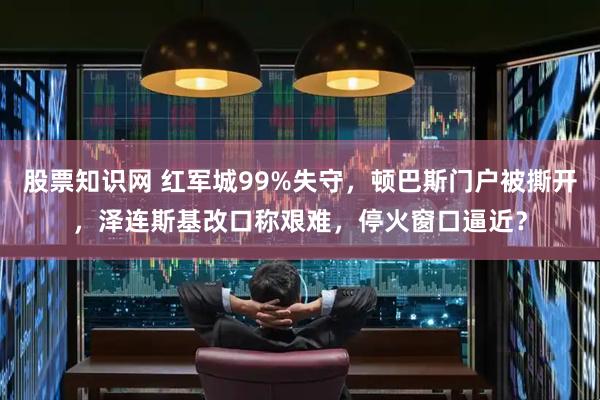 股票知识网 红军城99%失守，顿巴斯门户被撕开，泽连斯基改口称艰难，停火窗口逼近？
