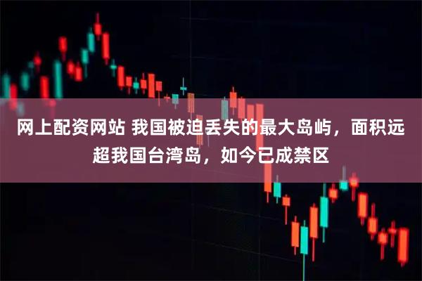 网上配资网站 我国被迫丢失的最大岛屿，面积远超我国台湾岛，如今已成禁区