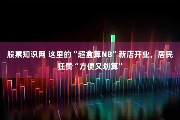 股票知识网 这里的“超盒算NB”新店开业，居民狂赞“方便又划算”