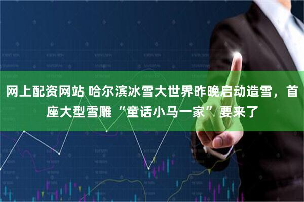 网上配资网站 哈尔滨冰雪大世界昨晚启动造雪，首座大型雪雕 “童话小马一家” 要来了