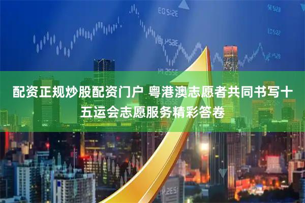 配资正规炒股配资门户 粤港澳志愿者共同书写十五运会志愿服务精彩答卷