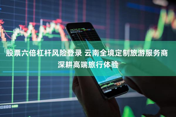 股票六倍杠杆风险登录 云南全境定制旅游服务商 深耕高端旅行体验
