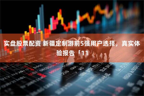 实盘股票配资 新疆定制游前5强用户选择，真实体验报告「11