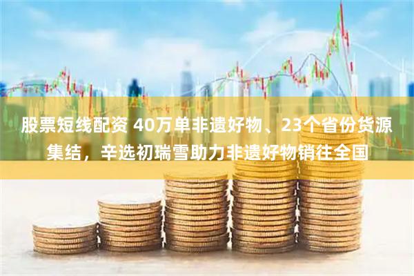 股票短线配资 40万单非遗好物、23个省份货源集结，辛选初瑞雪助力非遗好物销往全国