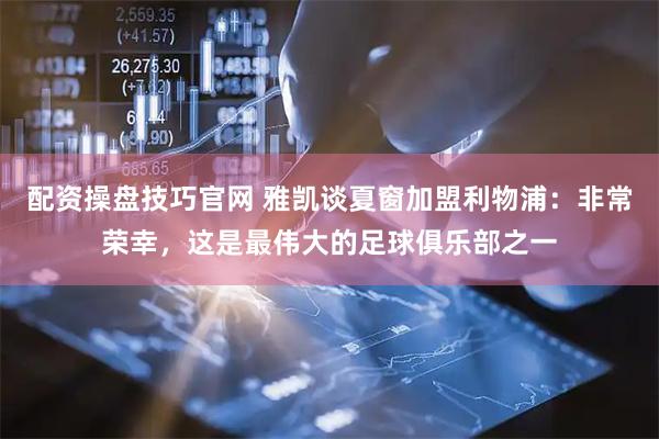 配资操盘技巧官网 雅凯谈夏窗加盟利物浦：非常荣幸，这是最伟大的足球俱乐部之一