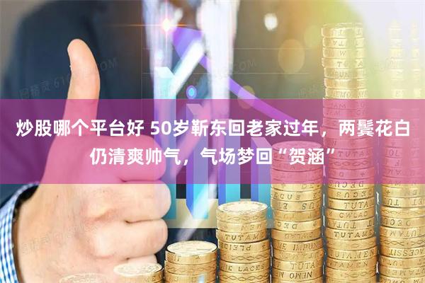 炒股哪个平台好 50岁靳东回老家过年，两鬓花白仍清爽帅气，气场梦回“贺涵”