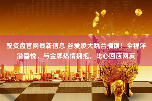 配资盘官网最新信息 谷爱凌大跳台摘银！全程洋溢喜悦，与金牌热情拥抱，比心回应网友