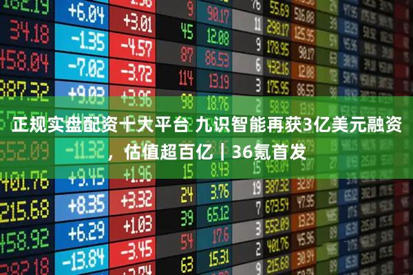 正规实盘配资十大平台 九识智能再获3亿美元融资，估值超百亿｜36氪首发