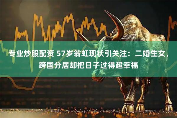 专业炒股配资 57岁翁虹现状引关注：二婚生女，跨国分居却把日子过得超幸福