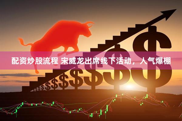 配资炒股流程 宋威龙出席线下活动，人气爆棚