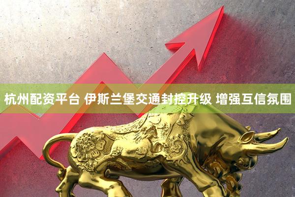 杭州配资平台 伊斯兰堡交通封控升级 增强互信氛围