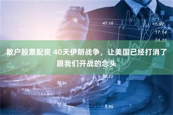 散户股票配资 40天伊朗战争，让美国已经打消了跟我们开战的念头