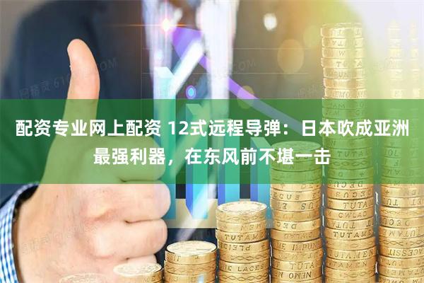 配资专业网上配资 12式远程导弹：日本吹成亚洲最强利器，在东风前不堪一击