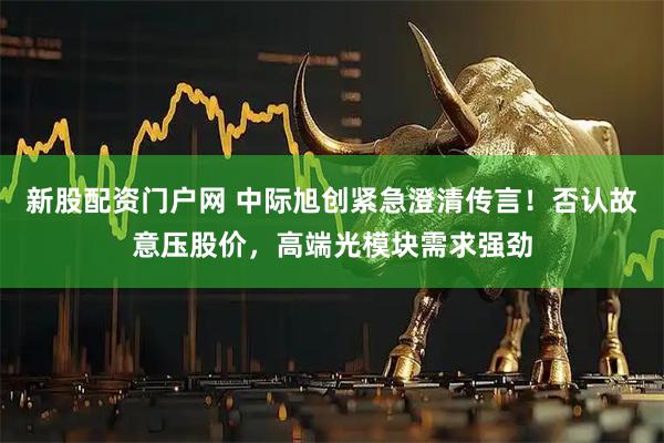 新股配资门户网 中际旭创紧急澄清传言！否认故意压股价，高端光模块需求强劲