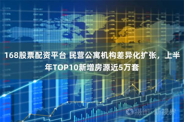 168股票配资平台 民营公寓机构差异化扩张，上半年TOP10新增房源近5万套