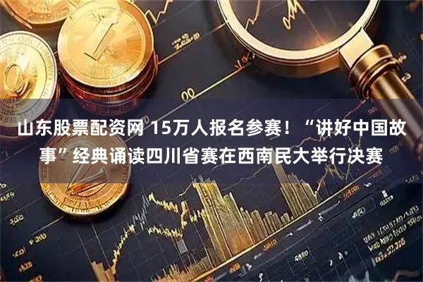 山东股票配资网 15万人报名参赛！“讲好中国故事”经典诵读四川省赛在西南民大举行决赛