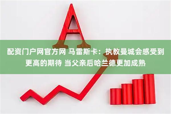 配资门户网官方网 马雷斯卡：执教曼城会感受到更高的期待 当父亲后哈兰德更加成熟